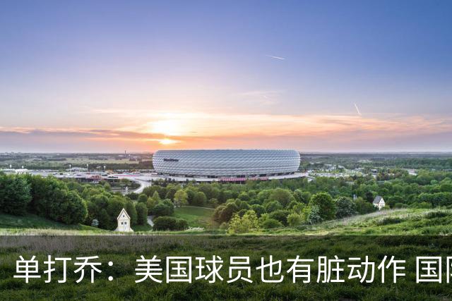 单打乔：美国球员也有脏动作 国际球员更狡猾 放倒你&再拉你起来